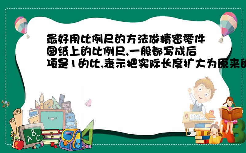 最好用比例尺的方法做精密零件图纸上的比例尺,一般都写成后项是1的比,表示把实际长度扩大为原来的若干倍以后画在纸上.例如：