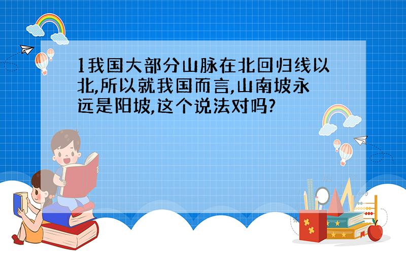 1我国大部分山脉在北回归线以北,所以就我国而言,山南坡永远是阳坡,这个说法对吗?