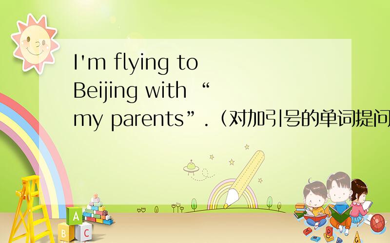 I'm flying to Beijing with “my parents”.（对加引号的单词提问）