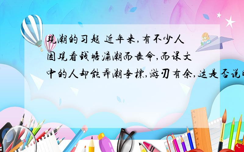 观潮的习题 近年来,有不少人因观看钱塘涌潮而丧命,而课文中的人却能弄潮争标,游刃有余,这是否说明只有古人能用胆识和大自然