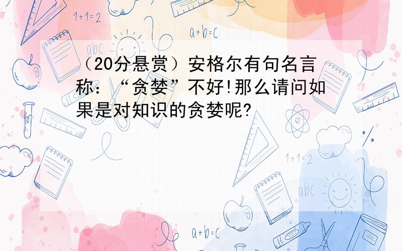 （20分悬赏）安格尔有句名言称：“贪婪”不好!那么请问如果是对知识的贪婪呢?