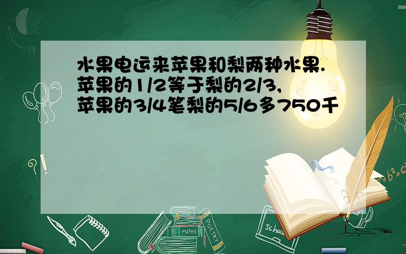 水果电运来苹果和梨两种水果.苹果的1/2等于梨的2/3,苹果的3/4笔梨的5/6多750千