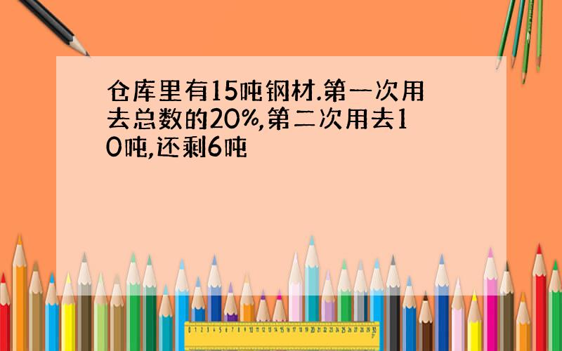 仓库里有15吨钢材.第一次用去总数的20%,第二次用去10吨,还剩6吨