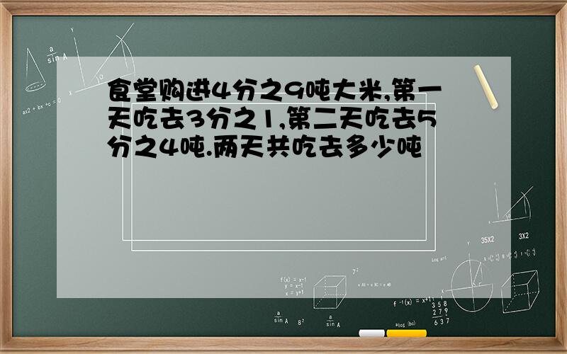 食堂购进4分之9吨大米,第一天吃去3分之1,第二天吃去5分之4吨.两天共吃去多少吨