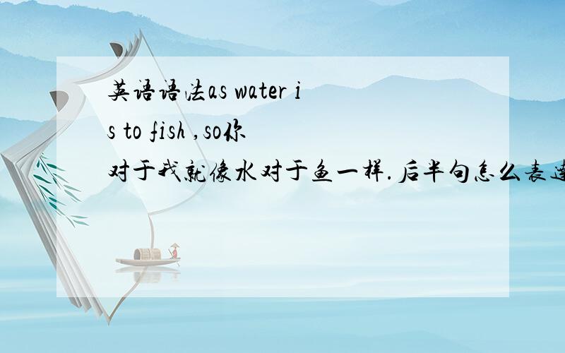 英语语法as water is to fish ,so你对于我就像水对于鱼一样.后半句怎么表达.