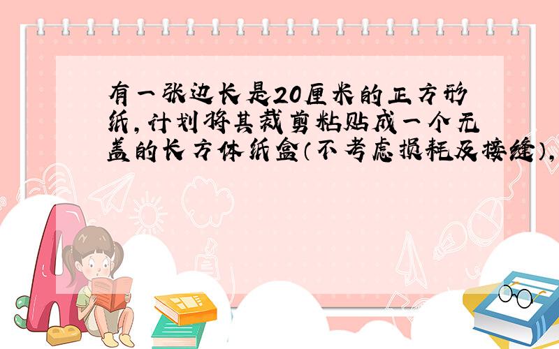 有一张边长是20厘米的正方形纸,计划将其裁剪粘贴成一个无盖的长方体纸盒（不考虑损耗及接缝）,要使容积大于600立方厘米.