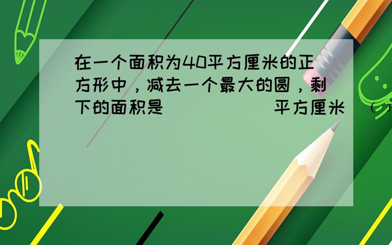 在一个面积为40平方厘米的正方形中，减去一个最大的圆，剩下的面积是______平方厘米．﹙π取3.14﹚