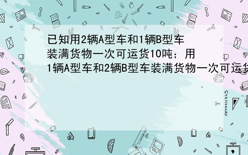 已知用2辆A型车和1辆B型车装满货物一次可运货10吨；用1辆A型车和2辆B型车装满货物一次可运货11吨