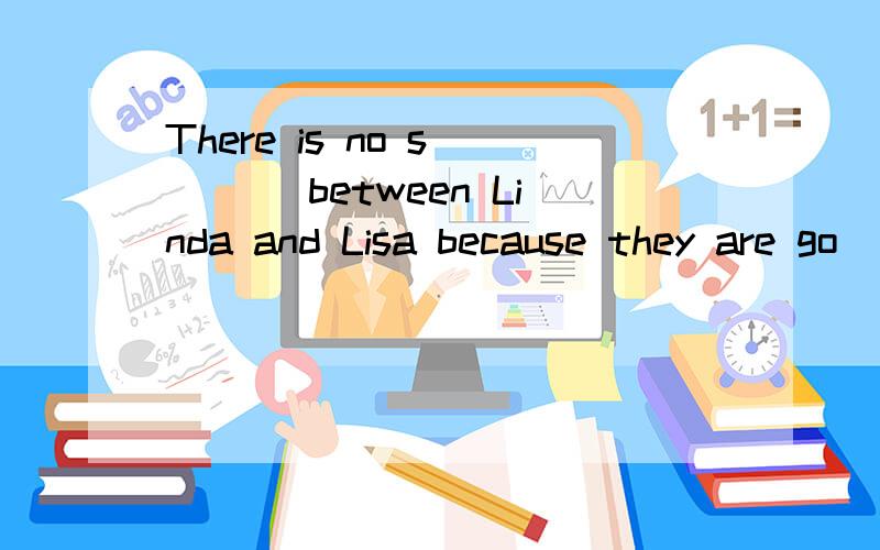 There is no s____ between Linda and Lisa because they are go