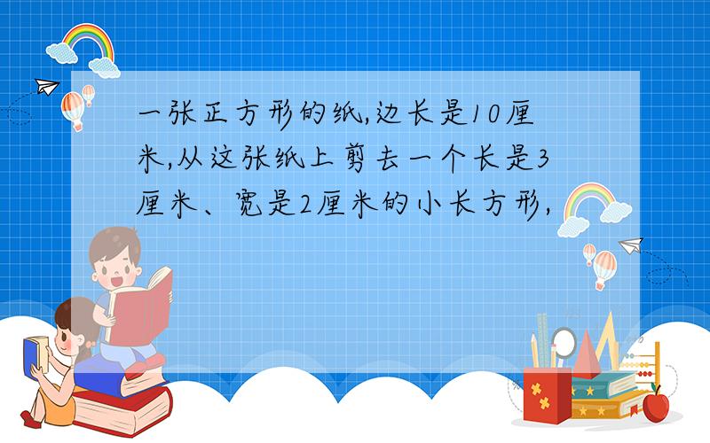 一张正方形的纸,边长是10厘米,从这张纸上剪去一个长是3厘米、宽是2厘米的小长方形,