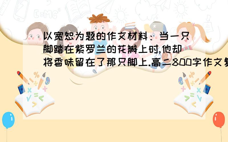 以宽恕为题的作文材料：当一只脚踏在紫罗兰的花瓣上时,他却将香味留在了那只脚上.高二800字作文复制粘贴者走开.文体需为议