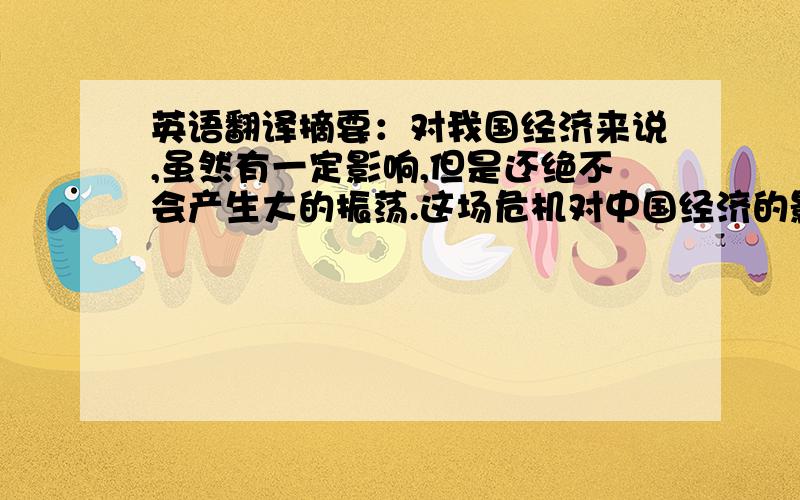 英语翻译摘要：对我国经济来说,虽然有一定影响,但是还绝不会产生大的振荡.这场危机对中国经济的影响主要体现在三个方面,也就