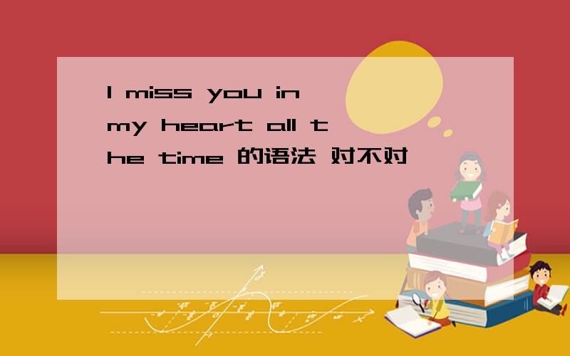 I miss you in my heart all the time 的语法 对不对