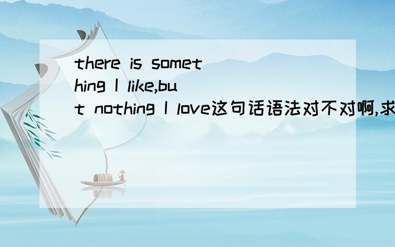 there is something I like,but nothing I love这句话语法对不对啊,求学霸