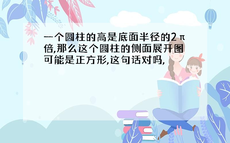 一个圆柱的高是底面半径的2π倍,那么这个圆柱的侧面展开图可能是正方形,这句话对吗,