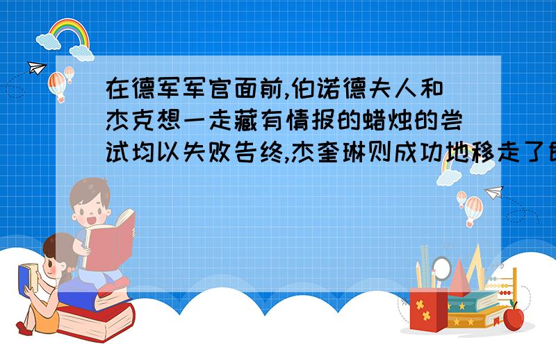 在德军军官面前,伯诺德夫人和杰克想一走藏有情报的蜡烛的尝试均以失败告终,杰奎琳则成功地移走了即将熄灭的蜡烛.这其中失败和