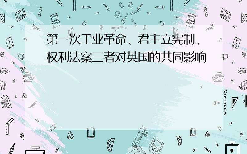 第一次工业革命、君主立宪制、权利法案三者对英国的共同影响