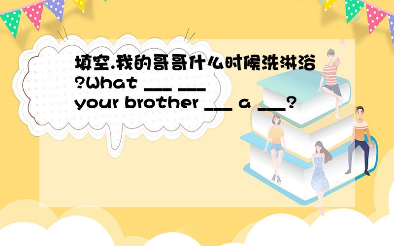 填空.我的哥哥什么时候洗淋浴?What ___ ___ your brother ___ a ___?