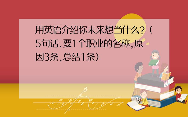 用英语介绍你未来想当什么?（5句话.要1个职业的名称,原因3条,总结1条）