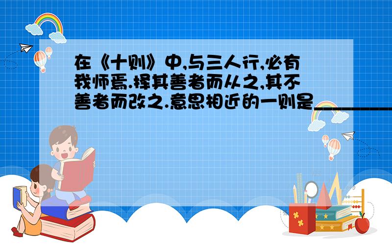 在《十则》中,与三人行,必有我师焉.择其善者而从之,其不善者而改之.意思相近的一则是_________