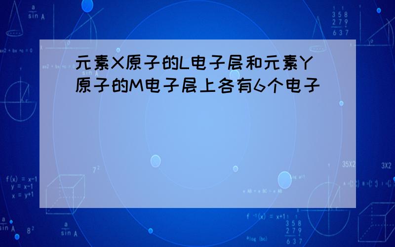 元素X原子的L电子层和元素Y原子的M电子层上各有6个电子