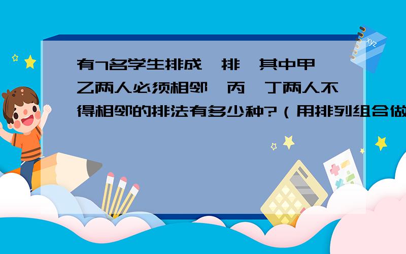 有7名学生排成一排,其中甲,乙两人必须相邻,丙,丁两人不得相邻的排法有多少种?（用排列组合做）