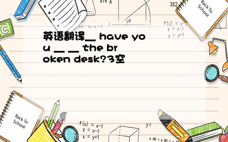 英语翻译__ have you __ __ the broken desk?3空