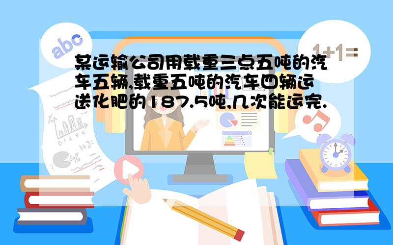 某运输公司用载重三点五吨的汽车五辆,载重五吨的汽车四辆运送化肥的187.5吨,几次能运完.