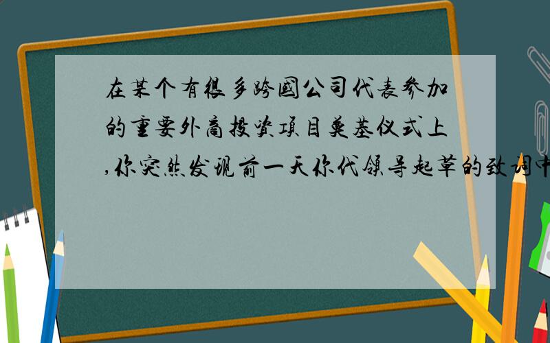 在某个有很多跨国公司代表参加的重要外商投资项目奠基仪式上,你突然发现前一天你代领导起草的致词中,其中有一项开发区的敏感数