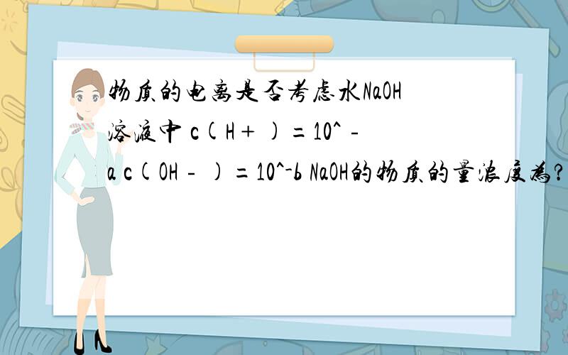 物质的电离是否考虑水NaOH溶液中 c(H﹢)=10^﹣a c(OH﹣)=10^-b NaOH的物质的量浓度为? 答案是