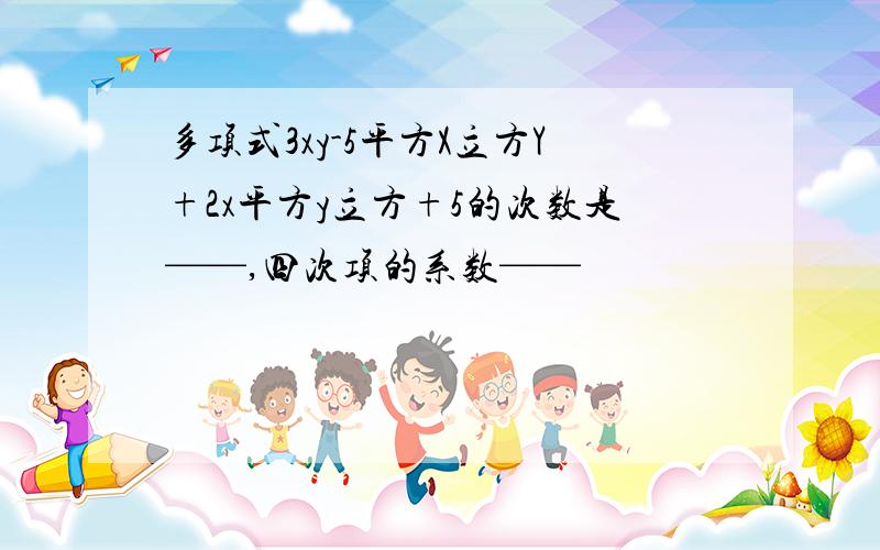 多项式3xy-5平方X立方Y+2x平方y立方+5的次数是——,四次项的系数——