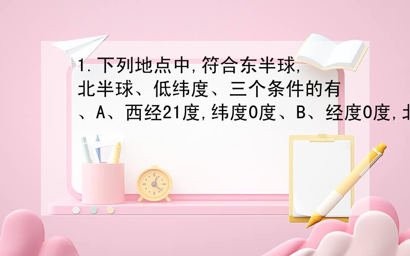 1.下列地点中,符合东半球,北半球、低纬度、三个条件的有、A、西经21度,纬度0度、B、经度0度,北纬26度、C、东经1