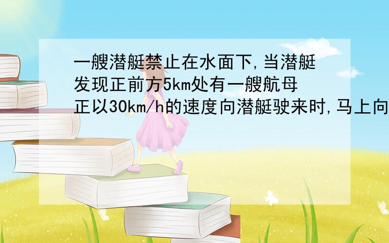 一艘潜艇禁止在水面下,当潜艇发现正前方5km处有一艘航母正以30km/h的速度向潜艇驶来时,马上向航母发...