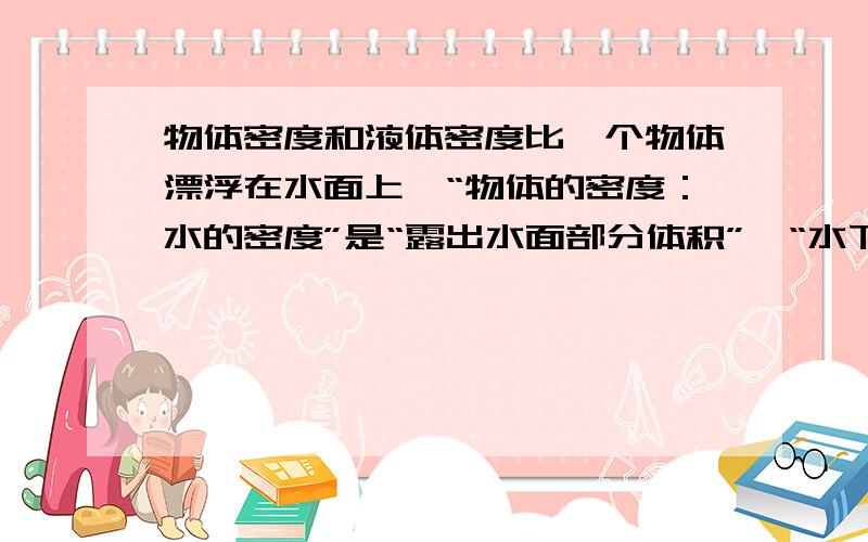 物体密度和液体密度比一个物体漂浮在水面上,“物体的密度：水的密度”是“露出水面部分体积”、“水下部分体积”,“总体积”三