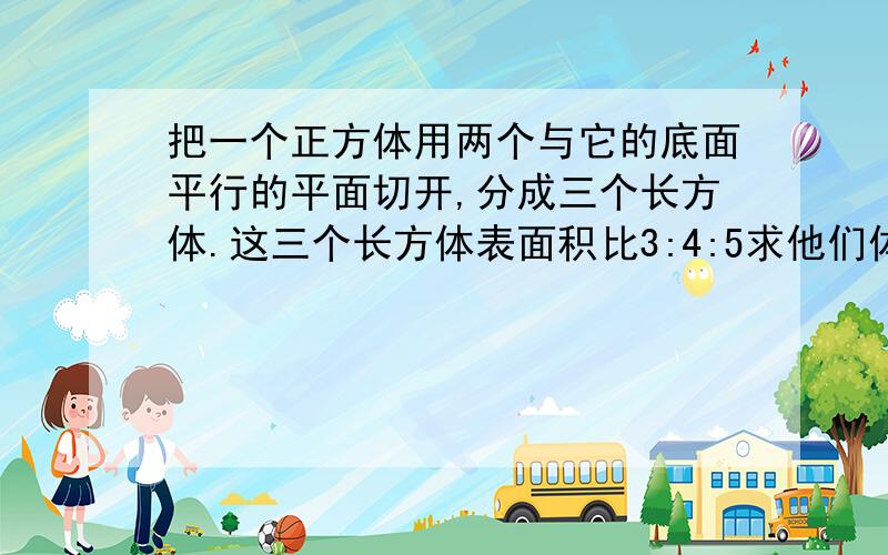 把一个正方体用两个与它的底面平行的平面切开,分成三个长方体.这三个长方体表面积比3:4:5求他们体积比?