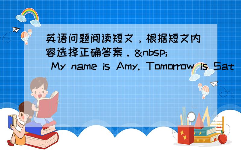 英语问题阅读短文，根据短文内容选择正确答案。  My name is Amy. Tomorrow is Sat