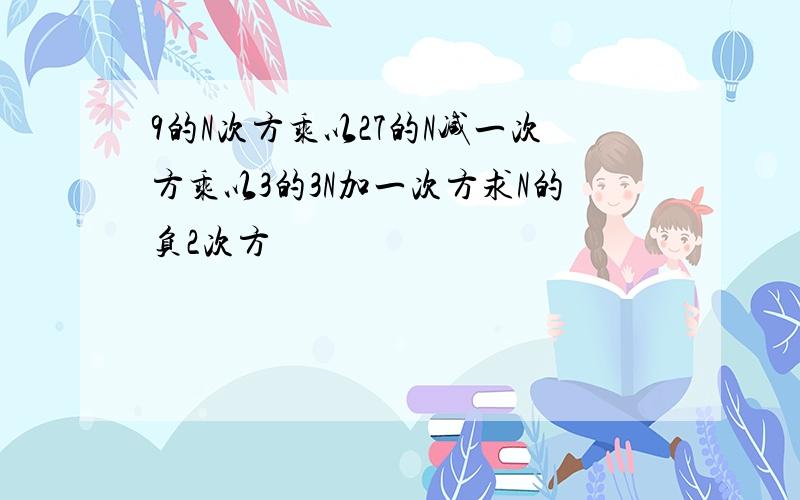 9的N次方乘以27的N减一次方乘以3的3N加一次方求N的负2次方