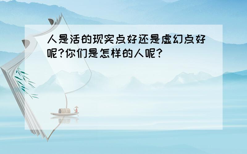 人是活的现实点好还是虚幻点好呢?你们是怎样的人呢?