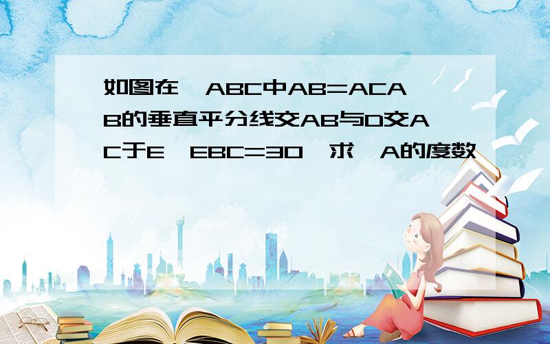 如图在△ABC中AB=ACAB的垂直平分线交AB与D交AC于E∠EBC=30°求∠A的度数