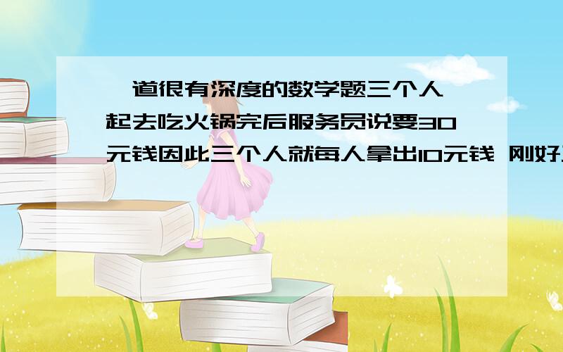 一道很有深度的数学题三个人一起去吃火锅完后服务员说要30元钱因此三个人就每人拿出10元钱 刚好三十块 给服务员服务员拿去