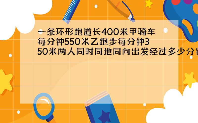 一条环形跑道长400米甲骑车每分钟550米乙跑步每分钟350米两人同时同地同向出发经过多少分钟两人第二次次相