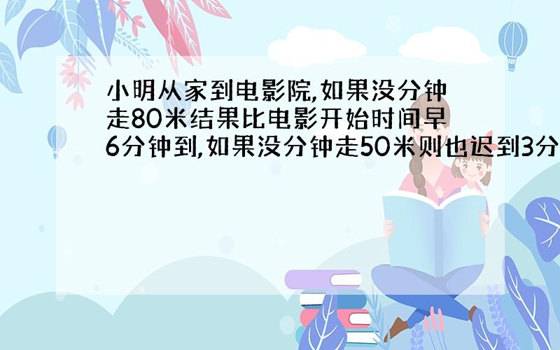 小明从家到电影院,如果没分钟走80米结果比电影开始时间早6分钟到,如果没分钟走50米则也迟到3分钟,小明家到电影院路程有