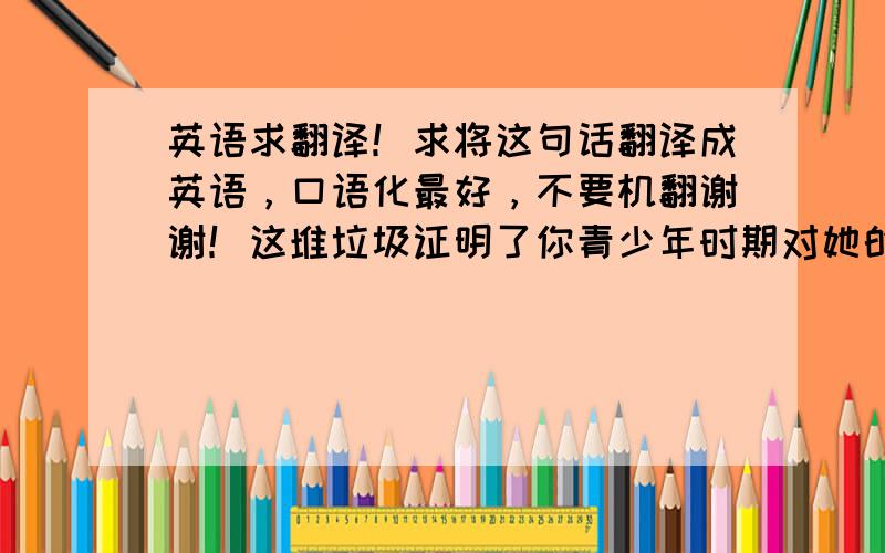 英语求翻译！求将这句话翻译成英语，口语化最好，不要机翻谢谢！这堆垃圾证明了你青少年时期对她的爱，也证明了我以前有多蠢，不