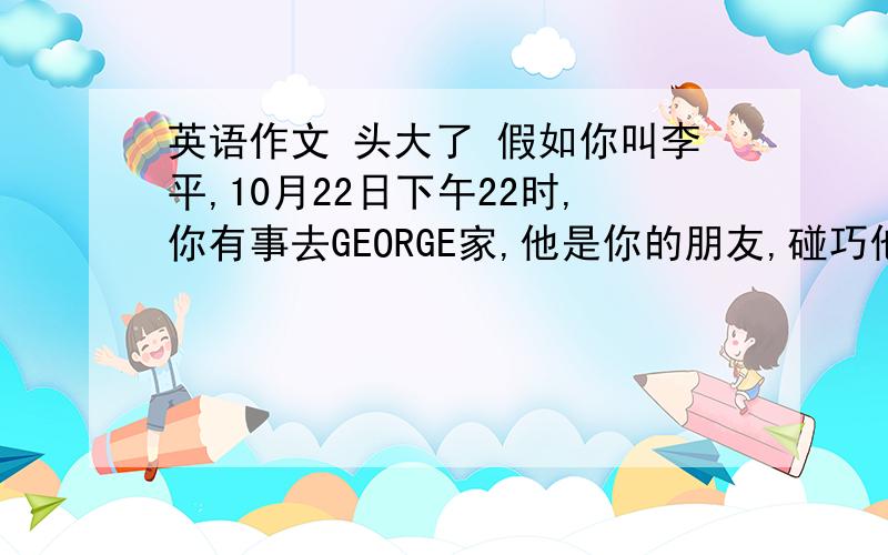 英语作文 头大了 假如你叫李平,10月22日下午22时,你有事去GEORGE家,他是你的朋友,碰巧他不在,请你用英语给他