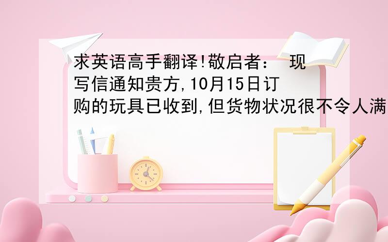 求英语高手翻译!敬启者： 现写信通知贵方,10月15日订购的玩具已收到,但货物状况很不令人满意,故我们不得不提出索赔.验