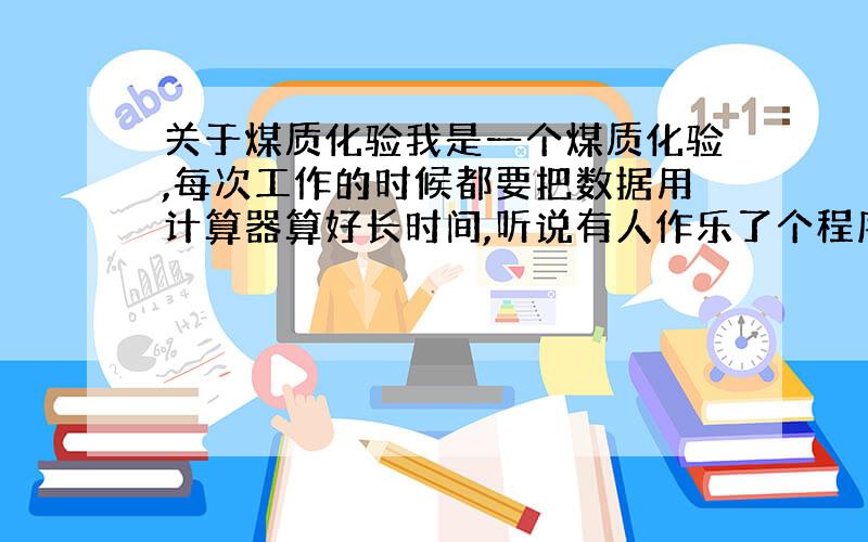 关于煤质化验我是一个煤质化验,每次工作的时候都要把数据用计算器算好长时间,听说有人作乐了个程序可以自动计算,那位哥哥姐姐