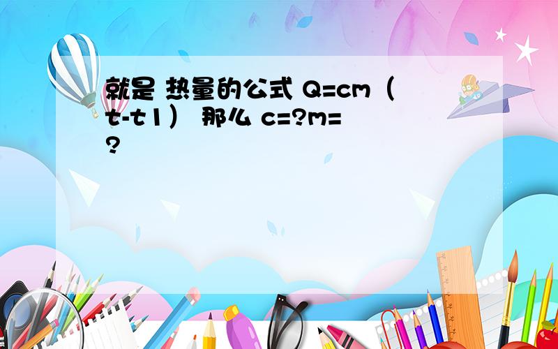 就是 热量的公式 Q=cm（t-t1） 那么 c=?m=?