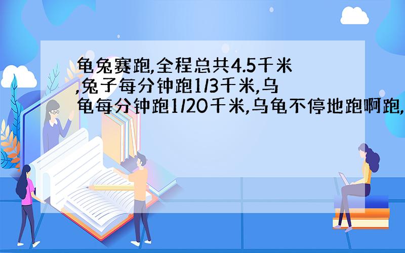 龟兔赛跑,全程总共4.5千米,兔子每分钟跑1/3千米,乌龟每分钟跑1/20千米,乌龟不停地跑啊跑,