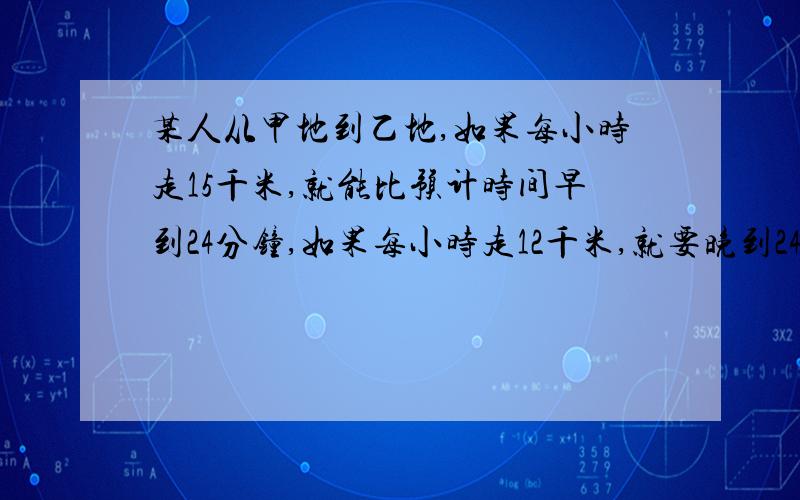 某人从甲地到乙地,如果每小时走15千米,就能比预计时间早到24分钟,如果每小时走12千米,就要晚到24分钟.问：甲、乙两