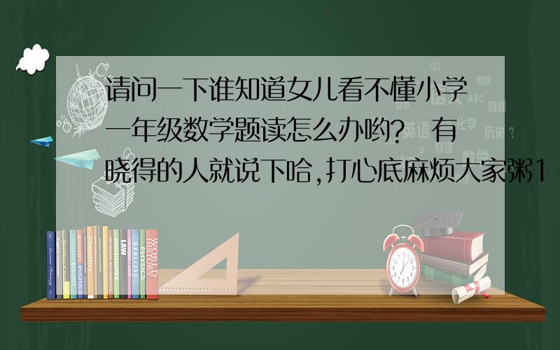 请问一下谁知道女儿看不懂小学一年级数学题读怎么办哟?　有晓得的人就说下哈,打心底麻烦大家粥1